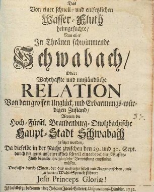 Das Von einer schnell- und entsetzlichen Wasser-Fluth heimgesuchte, Nun aber in Thränen schwimmende Schwabach : Oder Wahrhaffte und umständliche Relation Von dem grossen Unglück, und Erbarmungs-würdigen Zustand, Worein die Haupt-Stadt Schwabach gesetzet worden, Da dieselbe in der Nacht zwischen den 29. und 30. Sept. durch die ganz unbegreifflich schnell eingebrochene Wasser-Fluth beynahe ihre gänzliche Verwüstung empfinden müssen