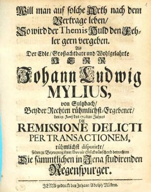 Will man auf solche Arth nach dem Vertrage leben, So wird der Themis Huld den Fehler gern vergeben : Als der Edle, Großachtbare und Wohlgelahrte Herr Johann Ludwig Mylius, von Sultzbach, Beyder Rechten rühmlichst-Ergebener, den 19. Junij des 1706ten Jahres De Remissione Delicti Per Transactionem, rühmlichst disputirte, solten zu Bezeugung ihrer Devoir Glückwünschend betrachten Die sämmtlichen in Jena studirenden Regenspurger