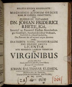 Gratia Divina Adspirante! Ac Magnifico ICtorum Ordine Alma In Viadrina Permittente, Sub Clypeo Et Tutamine Dn. Johan. Friderici Rhetii ... Diatriben Hanc Inauguralem Pro Solenni Ambitu Licentiae Rite Redimendi Lauream Themicam De Virginibus Ad diem XXI. Maii Horis consuetis pro-& pomeridianis Inaugurali ventilationi Sisto Johan Balthasar Klessen