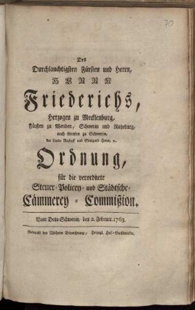 Des Durchlauchtigsten Fürsten und Herrn, Herrn Friederichs, Herzogen zu Mecklenburg, Fürsten zu Wenden, Schwerin und Ratzeburg, auch Grafen zu Schwerin, der Lande Rostock und Stargard Herrn, [et]c. Ordnung, für die verordnete Steuer- Policey- und Städtsche- Cämmerey-Commißion : Vom Dato Schwerin, den 2. Februar. 1763.