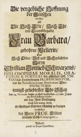 Die vergebliche Hoffnung der Menschen wollte, als Die Hoch-Edle, Hoch-Ehr- und Tugendbegabte Frau Barbara, gebohrne Wellerin, Des Hoch-Edlen, Vest und Hochgelahrten Herrn Christian Gottlieb Schwarzens, Philosophiae Moralis, ... innigst-geliebtester Ehe-Schatz den 24. Novembr. dieses zu End lauffenden 1712.ten Jahrs zur Erden bestattet wurde, am Tag Jhrer Beerdigung durch diese wenige Zeilen ihr schuldiges Mitleiden öffentlich zu bezeigen vorstellen