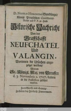 D. Nicolai Hieronymi Gundlings, Königl. Preußischen Consistorial-Raths und P. P. zu Halle Historische Nachricht Von der Graffschafft Neufchatel Und Valangin : Worinnen die Ursachen angezeiget werden, Warum Se. Königl. Maj. von Preußen d. 3. Novembris. a. 1707. davon in die Possession gesetzet worden