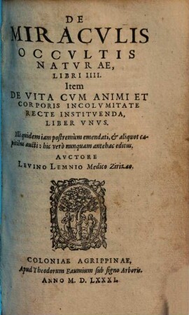 De Miracvlis Occvltis Natvrae : Libri IIII. Item De Vita Cvm Animi Et Corporis Incolvmitate Recte Institvenda, Liber Vnvs. Illi quidem iam postremùm emendati, [et] aliquot capitibus aucti: hic verò nunquam antehac editus