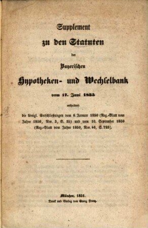 Statuten der Bayerischen Hypotheken- und Wechselbank vom 17. Juni 1835 : mit den durch das Gesetz vom 15. April 1840, und die Allerhöchsten Entschließungen vom 3. Februar 1839 (Reg.-Blatt vom Jahre 1839 Nro. 5 S. 148) und 4. Februar 1841 (Reg.-Blatt vom Jahre 1841 Nro. 7 S. 129) genehmigten Abänderungen und Zusätzen, [2]. Supplement zu den Statuten der Bayerischen Hypotheken- und Wechselbank vom 17. Juni 1835 : enthaltend die königl. Entschließungen vom 6. Januar 1850 (Reg.-Blatt vom Jahre 1850, Nro. 3, S. 35) und vom 10. September 1850 (Reg.-Blatt vom Jahre 1850, Nro. 46, S. 723)