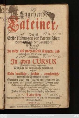 Der Angehende Lateiner : Das ist Erste Uebungen der Lateinischen Sprache nach der Langischen Grammatic. Bestehend Jn mehr als zweytausend Formeln ... Jn zwey Cursus abgetheilet und also eingerichtet, Daß nicht nur die Langische Grammatic auf eine Sehr deutliche ... Weise dabey tractiret; Sondern auch der Jugend ... spielend beygebracht werden könne ; Nebst einigen Jn der Uebung sehr vortheilhaftig befundenen Tabellen Und einem besondern Nomenclatore der hierinnen vorkommenden lateinischen Wörter