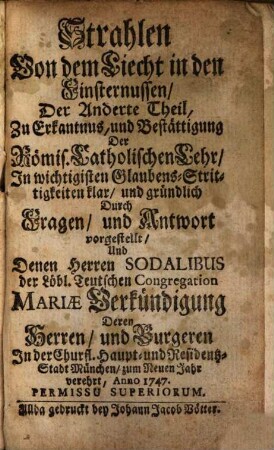 Strahlen Von dem Liecht in den Finsternussen : Zu Erkantnus, und Bestättigung Der Römis. Catholischen Lehr, In wichtigisten Glaubens-Strittigkeiten klar, und gründlich Durch Fragen, und Antworten vorgestellt, Und Denen Herren Sodalibus der Löbl. Teutschen Congregation Mariae Verkündigung Deren Herren, und Burgeren In der Churfl. Haupt- und Residentz-Stadt München zum Neuen Jahr verehrt, Anno 1747.. 2