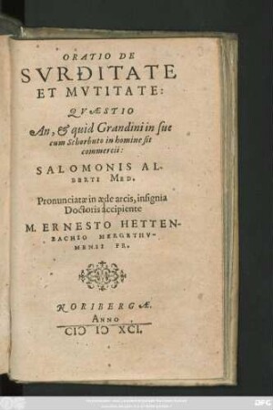 ORATIO DE || SVRDITATE || ET MVTITATE:|| QVAESTIO || An, et quid Grandini in sue || cum Schorbuto in homine sit || commercii:|| SALOMONIS AL-||BERTI MED.|| Pronunciatae in aede arcis, insignia || Doctoris accipiente || M. ERNESTO HETTEN-||BACHIO MERGETHV-||MENSI FR.||