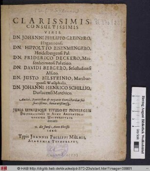 Clarissimis, Consultissimis Viris. Dn. Johanni Philippo Greinero, Haganoensi. Dn. Hippolyto Eisenmengero, Heidelbergensi Pal. Dn. Friderico Deckero, Meisenheimensi Palatino. Dn. Davidi Bergero, Selestadiensi Alsato. Dn. Iusto Bilsteinio, Marsburgensi Westphalo. Dn. Johanni Henrico Schillio, Durlacensi Marchico. Amicis, Fautoribus & exparte Convictoribus suis Suavißimis, honoratißimisq[ue] , Iuris Utriusque Titulo Et Privilegiis Doctoralibus In Alma Argentoratensium Universitate donatis II. die Iunii Anno Christi 1640.