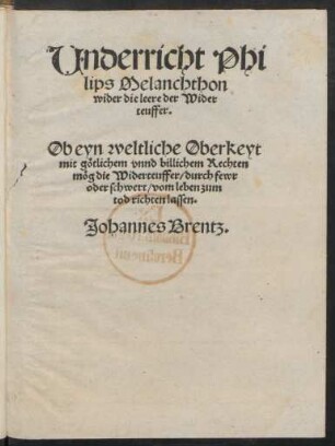 Underricht Phi||lips Melanchthon || wider die leere der Wider||teuffer.|| Ob eyn weltliche Oberkeyt || mit götlichem vnnd billichem Rechten || mög die Widerteuffer/ durch fewr || oder schwert/ vom leben zum|| tod richten lassen.|| Johannes Brentz.||