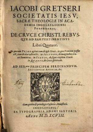 Jacobi Gretseri Societatis Iesv, Sacrae Theologiae In Academia Ingolstadiensi Professoris, De Crvce Christi Rebvsqve Ad Eam Pertinentibvs : Libri Quatuor. In quorum Primo agitur tum de ipsa Cruce, in qua Dominus passus est ... In Secvndo, de imaginibus crucis Dominicae. In Tertio, de signo eiusdem Crucis. In Qvarto, de Cruce spirituali