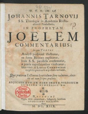Johannis Tarnovii S.S. Theologiae in Academia Rostochiensi Professoris, In Prophetam Joelem Commentarius : In quo Textus Analysi perspicua illustratur, ex fonte Hebraeo explicatur, locis S.S. parallelis confirmatur, a pravis expositionibus vindicatur, Usus vero in Locis Communibus ex ipsa scriptura natis ac probatis indicatur. Quae praeterea Lectorem benevolum scire volumus, docebit ad eum scripta praefatio. Adjectus Est in Fine Index Verborum Et Rerum Memorabilium