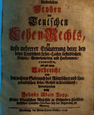Auserlesene Proben des Teutschen Lehen-Rechts : zu desto mehrerer Erläuterung derer bey denen Teutschen Lehn-Höfen befindlichen Rechten, Gewonheiten und Herkommen, entworfen ..., [Erster Theil]. ... mit einem Vorbericht von dem wahren Gebrauch des Roemischen und Longobardischen Lehn-Rechts in Teutschland ...