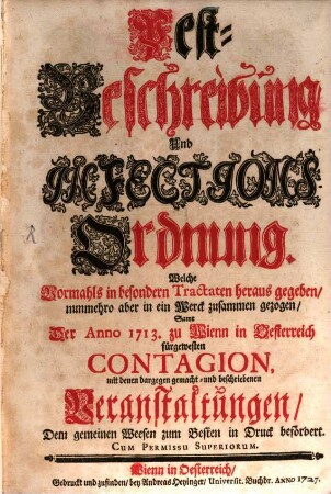 Pest-Beschreibung Und Infections-Ordnung. Welche Vormahls in besondern Tractaten heraus gegeben, nunmehro aber in ein Werck zusammen gezogen, Samt Der Anno 1713. zu Wienn in Oesterreich fürgewesten Contagion, mit denen dargegen gemacht- und beschriebenen Veranstaltungen, Dem gemeinen Weesen zum Besten in Druck befördert