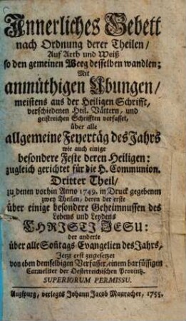 Innerliches Gebett nach Ordnung deren Theilen, auf Art und Weis so den gemeinen Weeg desselben wandlen : Mit anmüthigen Ubungen, meistens aus der Heiligen Schrifft, verschidenen Heil. Vättern, und geistreichen Schrifften verfasset, und in zwey Theil gesetzet ..., 3. ... über alle allgemeine Feyertäg des Jahrs wie auch einige besondere Feste deren Heiligen ...