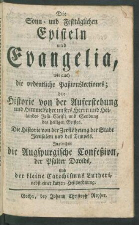 Die Sonn- und Festtäglichen Episteln und Evangelia : wie auch die ordentliche Paßionslectiones ; die Historie von der Auferstehung und Himmelfahrt unsers Herrn und Heilandes Jesu Christi und Sendung des heiligen Geistes. Die Historie von der Zerstöhrung der Stadt Jerusalem und des Tempels. Ingleichen die Augspurgische Confeßion, der Psalter Davids, und der kleine Catechismus Lutheri, nebst einer kurzen Heilsordnung