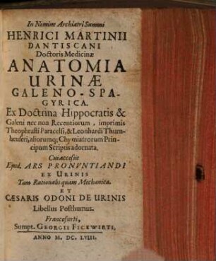 Henrici Martinii Dantiscani Doctoris Medicinae Anatomia Urinae, Galeno-Spagyrica : Ext Doctrina Hippocratis & Galeni nec non Recentiorum ... aliorumq[ue] Chymiatrorum Principum Scriptis adornata. Cui accessit Ejusd. Ars Pronvntiandi Ex Urinis Tam Rationalis quam Mechanica Et Caesaris Odoni De Urinis Libellus Posthumus