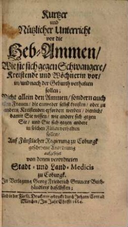 Kurtzer und nützlicher Unterricht vor die Heb-Ammen, wie sie sich gegen Schwangere, Kreistende und Wöchnerin vor, in und nach der Geburth verhalten sollen : nicht allein d. Ammen, sondern auch allen Frauen ... dienl. ...