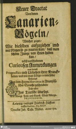 Neuer Tractat Von denen Canarienvögeln, Welcher zeiget, Wie dieselben aufzuziehen und mit Nutzen so zu paaren seyn, daß man schöne Junge von ihnen haben kan : nebst verschienen Curieusen Anmerckungen von denen Prognosticis und Ursachen ihrer Kranckheiten, und wi man selbige curiren solle
