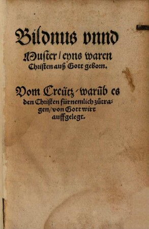 Bildnus unnd Muster, eyns waren Christen auß Gott geborn : Vom Creütz, warumb es den Christen fürnemlich zu tragen, von Gott wirt auffgelegt
