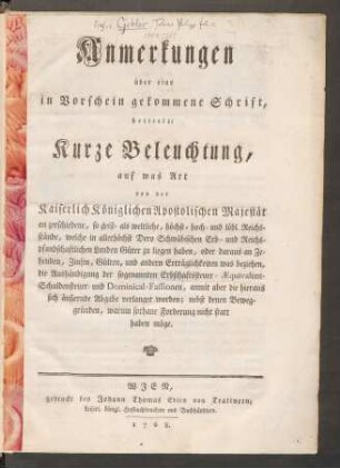 Anmerkungen über eine in Vorschein gekommene Schrift, betitelt: Kurze Beleuchtung auf was Art von der Kaiserlich Königlichen Apostolischen Majestät an zerschiedene, so geist- als weltliche, höchst- hoch- und löbl. Reichsstände, welche in allerhöchst Dero Schwäbischen Erb- und Reichspfandschaftlichen Landen Güter zu liegen haben, oder daraus an Zehenden, Zinsen, Gülten, und andern Erträglichkeiten was beziehen, die Aushändigung der sogenannten Erbschaftssteuer- Æquivalent-Schuldensteuer und Dominical-Fassionen, anmit aber die hieraus sich äußernde Abgabe verlanget worden; nebst denen Beweggründen, warum sothane Forderung nicht statt haben möge
