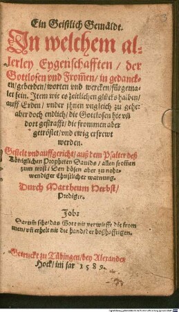 Ein Geistlich Gemäldt. Jn welchem allerley Eygenschafften der Gottlosen vnd From[m]en in gedancken geberden worten vnd wercken fürgemalet sein : Jtem wie es zeitlichen glücks halben auff Erden vnder jhnen vngleich zu gehe: ... Gestelt ... auß dem Psalter deß ... Dauids ...