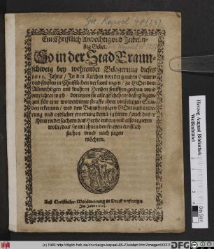 Ein Christlich Andechtig und Inbrünstig Gebet. So in der Stad Braunschweig bey wehrender Belagerung dieses 1615. Jahrs/ In den Kirchen von der gantzen Gemein und sonsten in Christlichen versamlungen ... gethan unnd verrichtet wird : dorinnen sie alle geschehene beängstigungen/ für eine wolverdiente straffe ihrer vielfeltigen Sünden erkennen/ und den Barmhertzigen Gott umb linderung und endlicher errettung demütig bitten/ auch das er ihren widersachern das Hertze endern und also regieren wolle/ das sie mit ihnen den frieden ernstlich suchen unnd nach jagen möchten