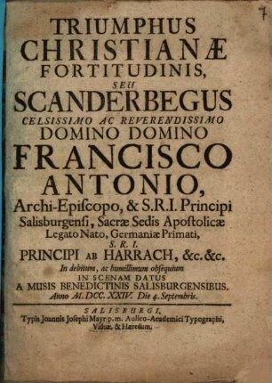 Triumphus Christianæ Fortitudinis Seu Scanderbegus : Celsissimo Ac Reverendissimo Domino Domino Francisco Antonio, Archi-Episcopo, & S.R.I. Principi Salisburgensi, Sacræ Sedis Apostolicæ Legato Nato, Germaniæ Primati, S.R.I. Principi Ab Harrach, &c. &c. In scenam Datus A Musis Benedictinis Salisburgensibus. Anno MDCCXXIV. Die 4. Septembris