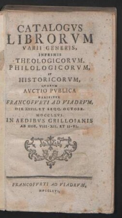 Catalogvs Librorvm Varii Generis, Inprimis Theologicorvm, Philologicorvm, Et Historicorvm : Qvorvm Avctio Pvblica Habebitvr Francofvrti Ad Viadrvm, Die XXVII. Et Seqq. Octobr. MDCCLXVI. In Aedibvs Grilloianis Ab Hor. VIII - XII. Et II - VI.