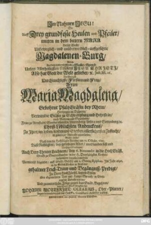 Die Auff Drey grundfeste Seulen und Pfeiler/ mitten in dem bittern Mara dieser Welt/ Unbeweglich- und unüberwindlich-auffgeführte Magdalenen-Burg : Welche ... Die ... Frau Maria Magdalena/ Gebohrne PfaltzGräfin bey Rhein/ Hertzogin in Bäyern ... Christ-Löblichsten Andenckens ... auserlesen; Massen solche/ Nach dem die Hochseligste Fürstin/ am 28. Octobr. 1689. Diese Nichtigkeit ... gesegnet/ Auch Dero Theurer Leichnam/ den 6. Novembr. in die HochGräfl. Grufft zu Sondershausen/ in der H. Dreyfaltigkeit Kirchen ... beygesetzet worden
