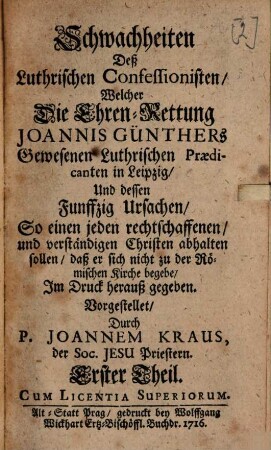 Schwachheiten Deß Luthrischen Confessionisten Welcher Die Ehren-Rettung Joannis Günthers Gewesenen Luthrischen Praedicanten in Leipzig Und dessen Funffzig Ursachen So einen jeden rechtschaffenen und verständigen Christen abhalten sollen, daß er sich nicht zu der Römischen Kirche begebe : Im Druck herauß gegeben, 1