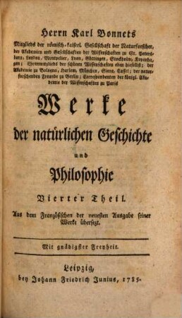 Herrn Karl Bonnets Mitglieds der römisch-kaiserl. Gesellschaft der Naturforscher, der Akademien und Gesellschaften der Wissenschaften zu St. Petersburg, London, Montpelier, Lyon, Göttingen, Stockholm, Kopenhagen; Ehrenmitglieds der schönen Wissenschaft eben hieselbst; der Akademie zu Bologna, Harlem, München, Siena, Cassel; der naturforschenden Freunde zu Berlin; Correspondenten der königl. Akademie der Wissenschaften zu Paris Werke der natürlichen Geschichte und Philosophie, 4