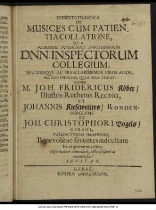 Dissertatiuncula De Musices Cum Patientia Collatione, : Qua Plurimum Venerabile Amplissimorum Dnn. Inspectorum Collegium, Magnosque Ac Praeclarissimos Viros Alios, Nec Non Eruditos, Queis Gera Gaudet, Omneis M. Joh. Fridericus Köber/ Illustris Ruthenei Rector, Ut Johannis Kiesewetters/ Rondenburgensis Et Joh. Christophori Vogels/ Gerani, Valedictorias Orationes, Benevole ac faventes auscultare haud gravatim velint, Observanter admodum, officiosissime ac amantissime Invitat. ; [P. P. Gerae d. 5. Maii, A.O.R. M DC LXIX.]