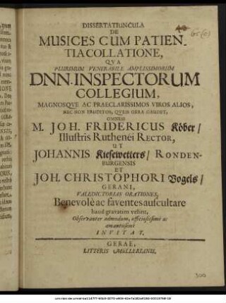 Dissertatiuncula De Musices Cum Patientia Collatione, : Qua Plurimum Venerabile Amplissimorum Dnn. Inspectorum Collegium, Magnosque Ac Praeclarissimos Viros Alios, Nec Non Eruditos, Queis Gera Gaudet, Omneis M. Joh. Fridericus Köber/ Illustris Ruthenei Rector, Ut Johannis Kiesewetters/ Rondenburgensis Et Joh. Christophori Vogels/ Gerani, Valedictorias Orationes, Benevole ac faventes auscultare haud gravatim velint, Observanter admodum, officiosissime ac amantissime Invitat. ; [P. P. Gerae d. 5. Maii, A.O.R. M DC LXIX.]