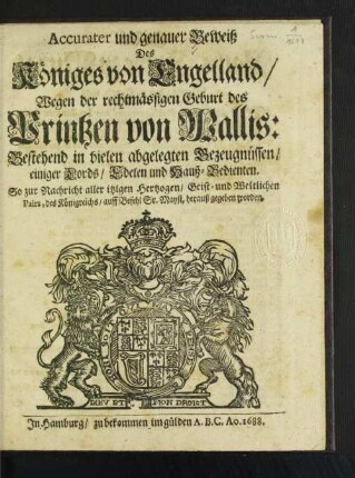Accurater und genauer Beweiß Des Königes von Engelland/ Wegen der rechtmässigen Geburt des Printzen von Wallis : Bestehend in vielen abgelegten Bezeugnüssen/ einiger Lords/ Edelen und Hauß-Bedienten. So zur Nachricht aller itzigen Hertzogen/ Geist- und Weltlichen Pairs, des Königreichs/ auff Befehl Sr. Mayst. herauß gegeben worden