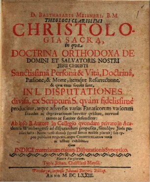 D. Balthasaris Meisneri, B.M. Theologi Clarissimi Christologia Sacra : in qua Doctrina Orthodoxa De Domini Et Salvatoris Nostri Jesu Christi Sanctissima Persona & Vita, Doctrina, Passione, & Morte, itemque Resurrectione, & quae eam secuta sunt, In L. Disputationes divisa ... defenditur