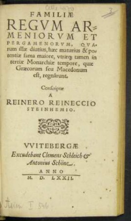 FAMILIAE || REGVM AR=||MENIORVM ET || PERGAMENORVM, QVA=||rum illae diutius, haec maturius & po=||tentiae fama maiore, vtrae#[que] tamen in || tertiae Monarchiae tempore, quae || Graecorum seu Macedonum || est, regnârunt.|| Conscriptae || A || REINERO REINECCIO || STEINHEMIO.||