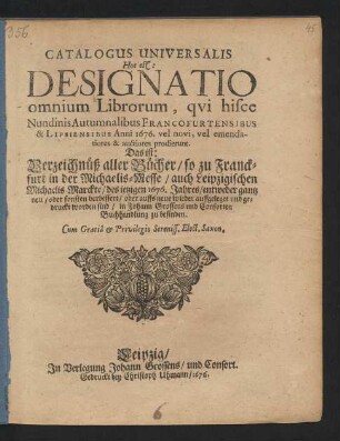 Catalogus Universalis Hoc est: Designatio omnium Librorum, qui hisce Nundinis Autumnalibus Francofurtensibus & Lipsiensibus Anni 1676. vel novi, vel emendatiores & auctiores prodierunt. Das ist: Verzeichnüß aller Bücher/ so zu Franckfurt in der Michaelis-Messe/ auch Leipzigischen Michaelis-Marckte/ des jetzigen 1676. Jahres/ entweder gantz neu/ oder sonsten verbessert/ oder auffs neue wieder auffgeleget und gedruckt worden sind/ in Johann Grossens und Consorten Buchhandlung zu befinden