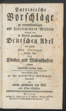 Patriotische Vorschläge zu vernunftmäßigen und hinreichenden Mitteln wodurch dem in Verfall gerathenen Deutschen Adel und zugleich allen denjenigen welche sich den Künsten und Wißenschaften widmen aufgeholfen werden kann