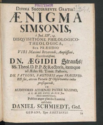 Aenigma Simsonis, e Iud. XIV, 14. Disquisitione Philologico-Theologica, Sub Praesidio ... Dn. Aegidii Strauchs/ SS. Theol. D.P.P. & Rectoris ... In Auditorio Athenaei Patrii Maximo, A.C. M.DC.XXCI. die XIX. Iun. ... Publico atque placido Examini exhibebit Daniel Schmiedt, Ged.