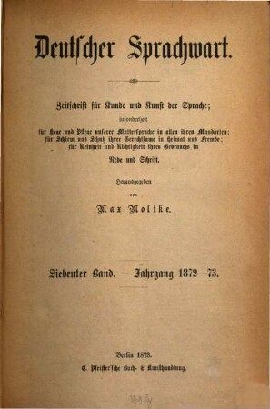 Deutscher Sprachwart : Zeitschrift für Kunde und Kunst der Sprache ; insonderheit für Hege und Pflege unserer Muttersprache in allen ihren Mundarten ; für Schirm und Schutz ihrer Gerechtsame in Heimat und Fremde ; für Reinheit und Richtigkeit ihres Gebrauchs in Rede und Schrift. 7. 1872/73