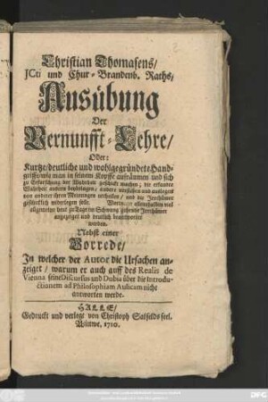 Christian Thomasens, Jcti und Chur-Brandenb. Raths, Ausübung Der Vernunfft-Lehre, Oder: Kurtze, deutliche und wohlgegründete Handgriffe, wie man in seinem Kopffe aufräumen und sich zu Erforschung der Wahrheit geschickt machen ... : Nebst einer Vorrede, Jn welcher der Autor die Ursachen anzeiget, worum er auch auff des Realis de Vienna seine Discursus ... nicht antworten werde