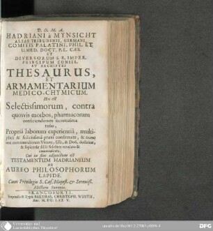 Hadriani à Mynsicht ... Thesaurus Et Armamentarium Medico-Chymicum : Hoc est Selectissimorum, contra quosvis morbos, pharmacorum conficiendorum secretissima ratio, propriâ laborum experientia, multiplici & felicissima praxi confirmata, & nunc una cum remediorum virtute, usu, & dosi, doctrinae, & sapietiae filiis fideliter revelata & communicata