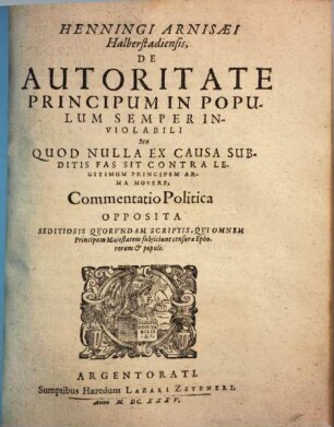 Henningi Arnisaei Halberstadiensis De Autoritate Principum In Populum Semper Inviolabili Seu Quod Nulla Ex Causa Subditis Fas Sit Contra Legitimum Principem Arma Movere : Commentatio Politica Opposita Seditiosis Quorundam Scriptis, Qui Omnem Principum Maiestatem subiiciunt censurae Ephororum & populi