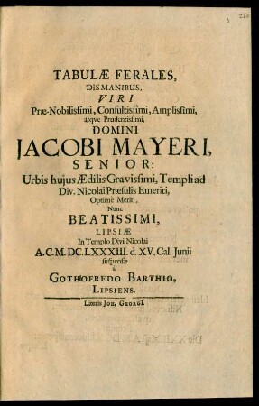 Tabulae Ferales, Dismanibus, Viri Prae-Nobilissimi, Consultissimi, Amplissimi, atque Prudentissimi, Domini Jacobi Mayeri, Senior: Urbis huius Aedilis Gravissimi, Templi ad Div. Nicolai Praesulis Emeriti, Optime Meriti, Nunc Beatissimi