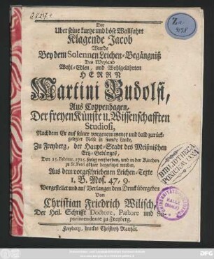 Der Uber seine kurtze und böse Wallfahrt Klagende Jacob Wurde Bey dem Solennen Leichen-Begängniß Des Weyland Wohl-Edlen, und Wohlgelahrten Herrn Martini Budolfi, Aus Coppenhagen, Der freyen Künste u. Wissenschafften Studiosi, Nachdem Er auf seiner vorgenommener und bald zurückgelegter Reise in fremde Lande, Zu Freyberg, der Haupt-Stadt des Meißnischen Ertz-Gebürges, Den 15. Februar. 1725. seelig verstorben, und in der Kirchen zu St. Petri allhier beygesetzet worden, Aus dem vorgeschriebenen Leichen-Texte 1. B. Mos. 47, 9. Vorgestellet und auf Verlangen dem Druck übergeben Von Christian Friedrich Wilisch, Der Heil. Schrifft Doctore, Pastore und Superintendente zu Freyberg