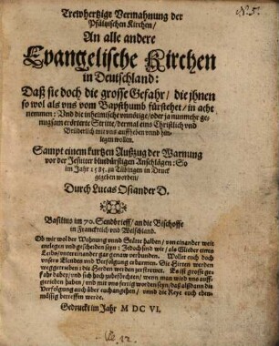 Trewhertzige Vermahnung der Pfältzischen Kirchen, An alle andere Evangelische Kirchen in Deutschland : Daß sie doch die grosse Gefahr, die ihnen so wol als vns vom Bapstthumb fürstehet, in acht nemmen; Vnd die inheimische vnnötige, oder ja nunmehr genugsam erörterte Stritte, dermal eins Christlich vnd Brüderlich mit vns auffheben vnnd hinlegen wollen ; Sampt einem kurtzen Außzug der Warnung vor der Jesuiter blutdürstigen Anschlägen, So im Jahr 1585 zu Tübingen in Druck gegeben worden Durch Lucas Osiander
