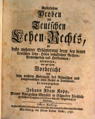 Auserlesene Proben des Teutschen Lehen-Rechts : zu desto mehrerer Erläuterung derer bey denen Teutschen Lehn-Höfen befindlichen Rechten, Gewonheiten und Herkommen, entworfen ..., [Erster Theil]. ... mit einem Vorbericht von dem wahren Gebrauch des Römischen und Longobardischen Lehn-Rechts in Teutschland ...