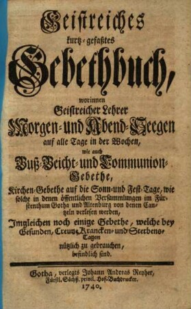 Geistreiches kurtz-gefaßtes Gebethbuch : worinnen Geistreicher Lehrer Morgen- und Abend-Seegen auf alle Tage in der Wochen, wie auch Buß- Beicht- und Communion-Gebethe, Kirchen-Gebethe auf die Sonn- und Fest-Tage, wie solche in denen öffentlichen Versammlungen im Fürstenthum Gotha und Altenburg von denen Cantzeln verlesen werden, Imgleichen noch einige Gebethe, welche bey Gesunden, Creutz- Krancken- und Sterbens-Tagen nützlich zu gebrauchen, befindlich sind