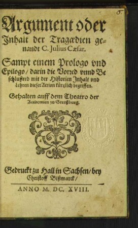Argument oder Inhalt der Tragoedien genandt C. Julius Caesar : Sampt einem Prologo und Epilogo/ darin die Vorred unnd Beschlußred mit der Historien Inhalt und Lehren dieser Action kürtzlich begriffen ; Gehalten auff dem Theatro der Academien zu Straßburg