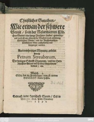 Christliches Gutachten/|| Wie etwan der schwere || Streit/ so in der Reformierten Kir=||chen Gottes ... || one abbruch der Warheit/ nach anleytung || Göttliches Worts/ vnd der Augspurgischen || Confession/ könte auffgehaben vnd || beygeleget werden.|| Aus trewhertziger Meynung gestellet || Durch || Petrum Streuberum,|| Der heiligen Schrifft Doctorem/ vnd der Herr=||schafften Soraw vnd Triebel Superinten=||denten/ etc.|| ... ||